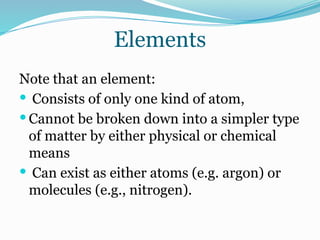 Elements
Note that an element:
 Consists of only one kind of atom,
 Cannot be broken down into a simpler type
of matter by either physical or chemical
means
 Can exist as either atoms (e.g. argon) or
molecules (e.g., nitrogen).
 