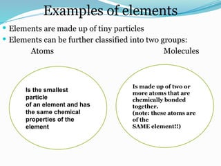 Examples of elements
 Elements are made up of tiny particles
 Elements can be further classified into two groups:
Atoms Molecules
Is the smallest
particle
of an element and has
the same chemical
properties of the
element
Is made up of two or
more atoms that are
chemically bonded
together.
(note: these atoms are
of the
SAME element!!)
 