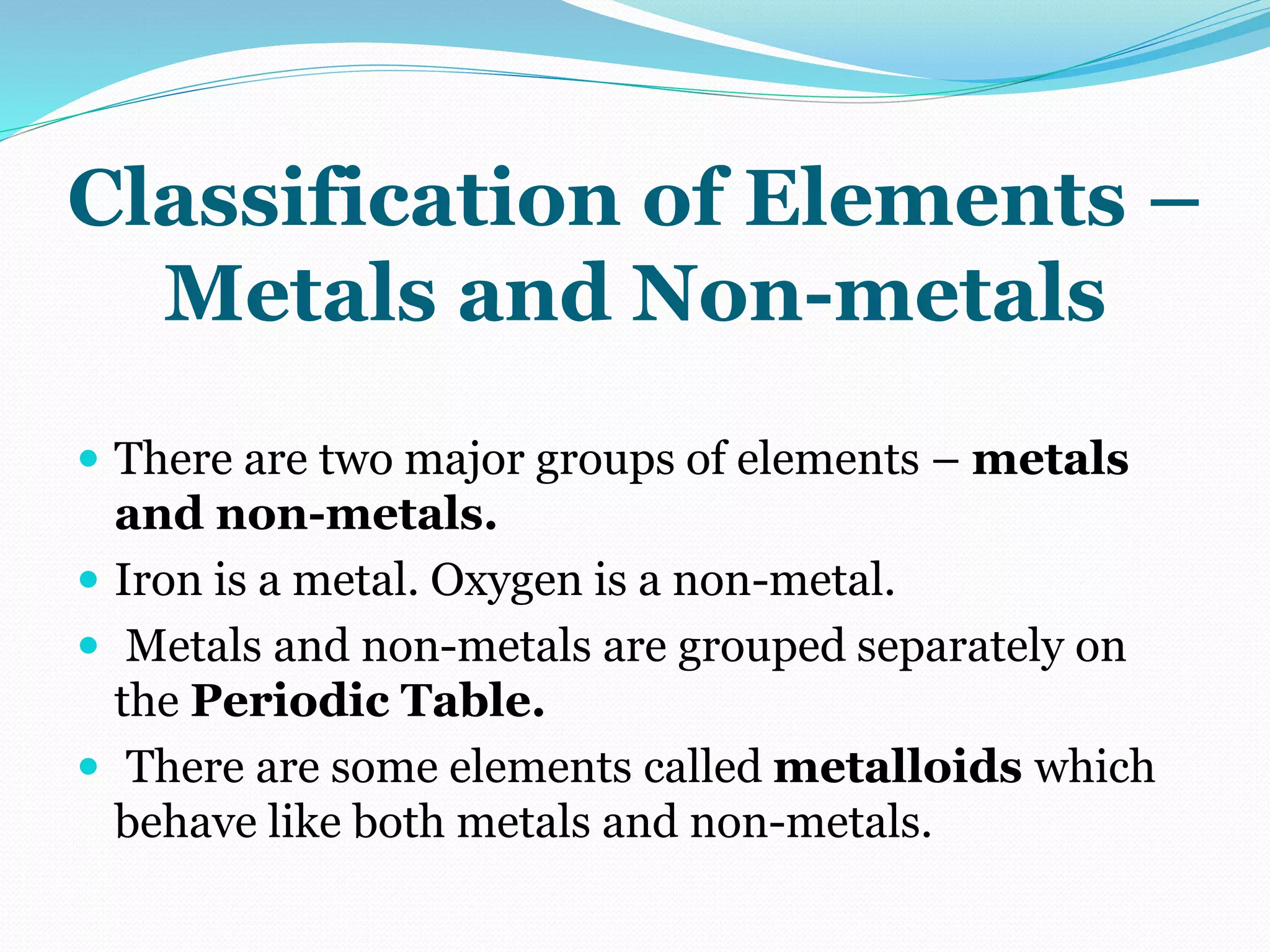 Classification of Elements –
Metals and Non-metals
 There are two major groups of elements – metals
and non-metals.
 Iron is a metal. Oxygen is a non-metal.
 Metals and non-metals are grouped separately on
the Periodic Table.
 There are some elements called metalloids which
behave like both metals and non-metals.
 