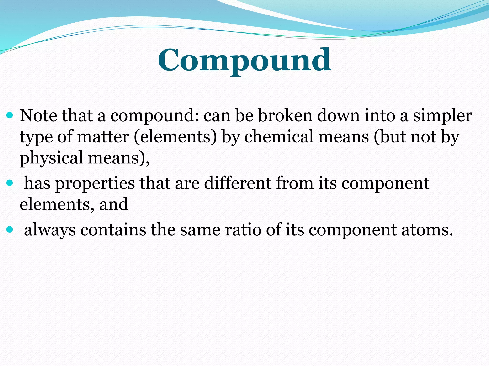 Compound
 Note that a compound: can be broken down into a simpler
type of matter (elements) by chemical means (but not by
physical means),
 has properties that are different from its component
elements, and
 always contains the same ratio of its component atoms.
 