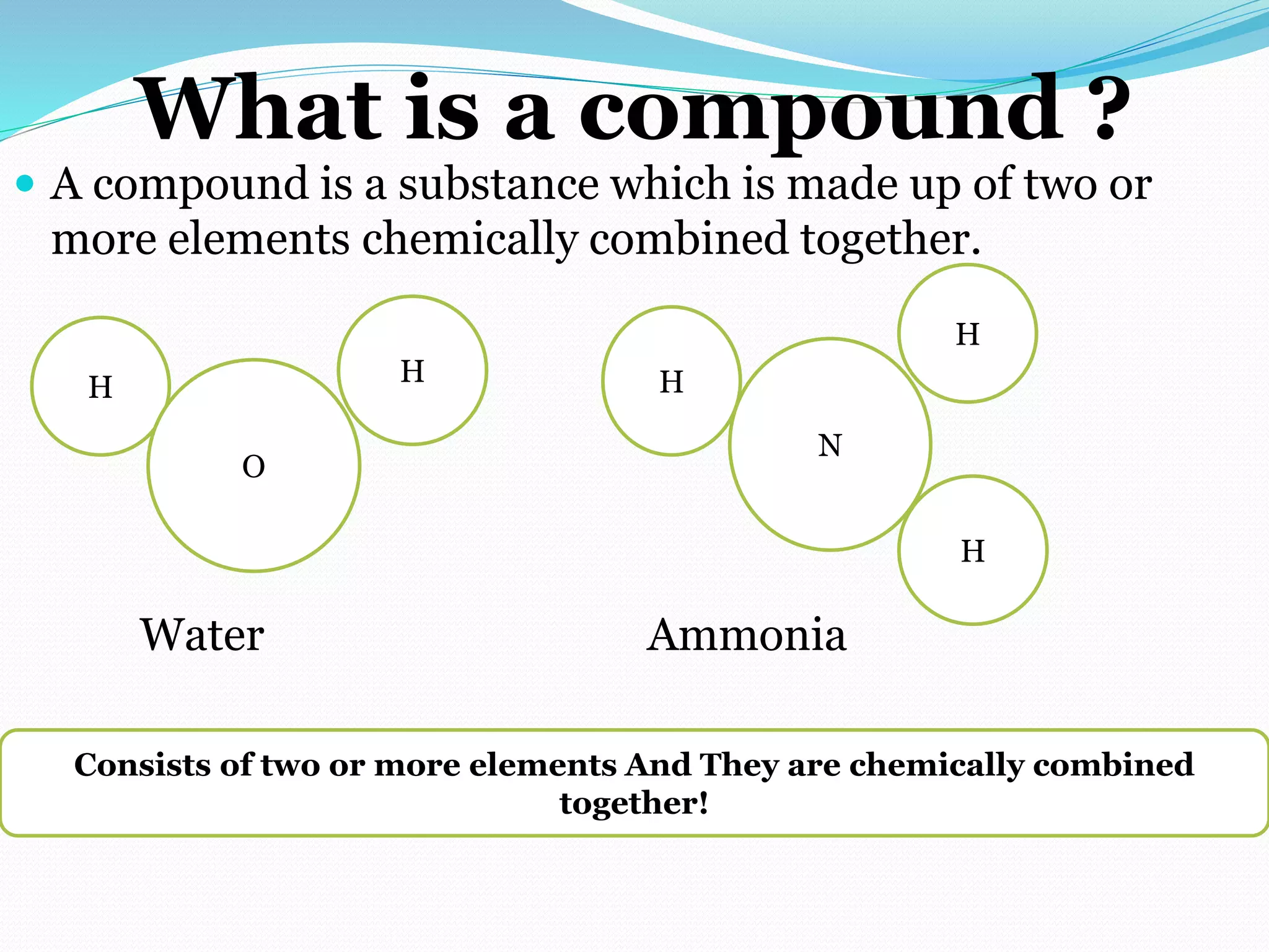 What is a compound ?
 A compound is a substance which is made up of two or
more elements chemically combined together.
Water Ammonia
Consists of two or more elements And They are chemically combined
together!
H
O
H H
N
H
H
 