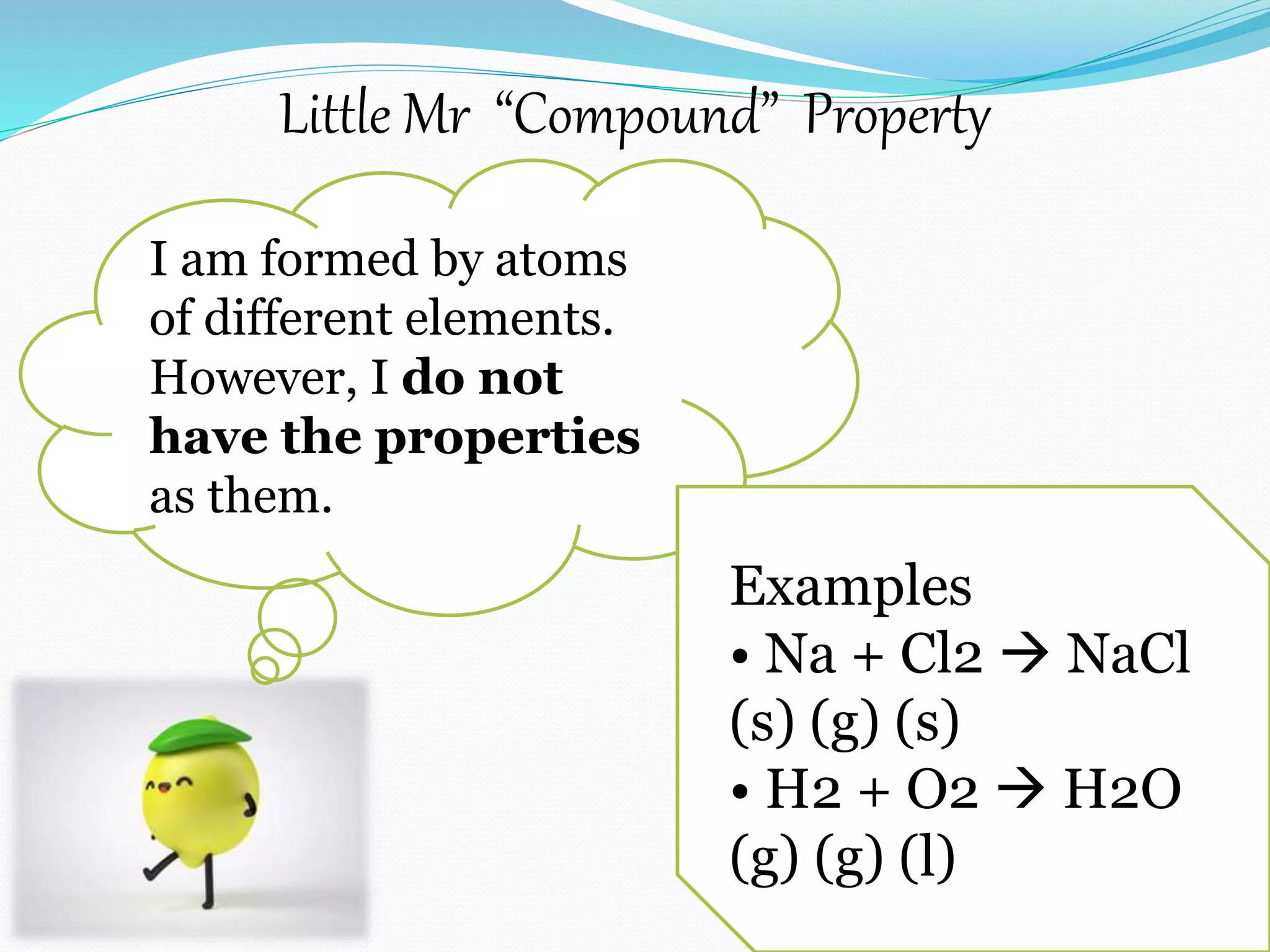 Little Mr “Compound” Property
I am formed by atoms
of different elements.
However, I do not
have the properties
as them.
Examples
• Na + Cl2  NaCl
(s) (g) (s)
• H2 + O2  H2O
(g) (g) (l)
 