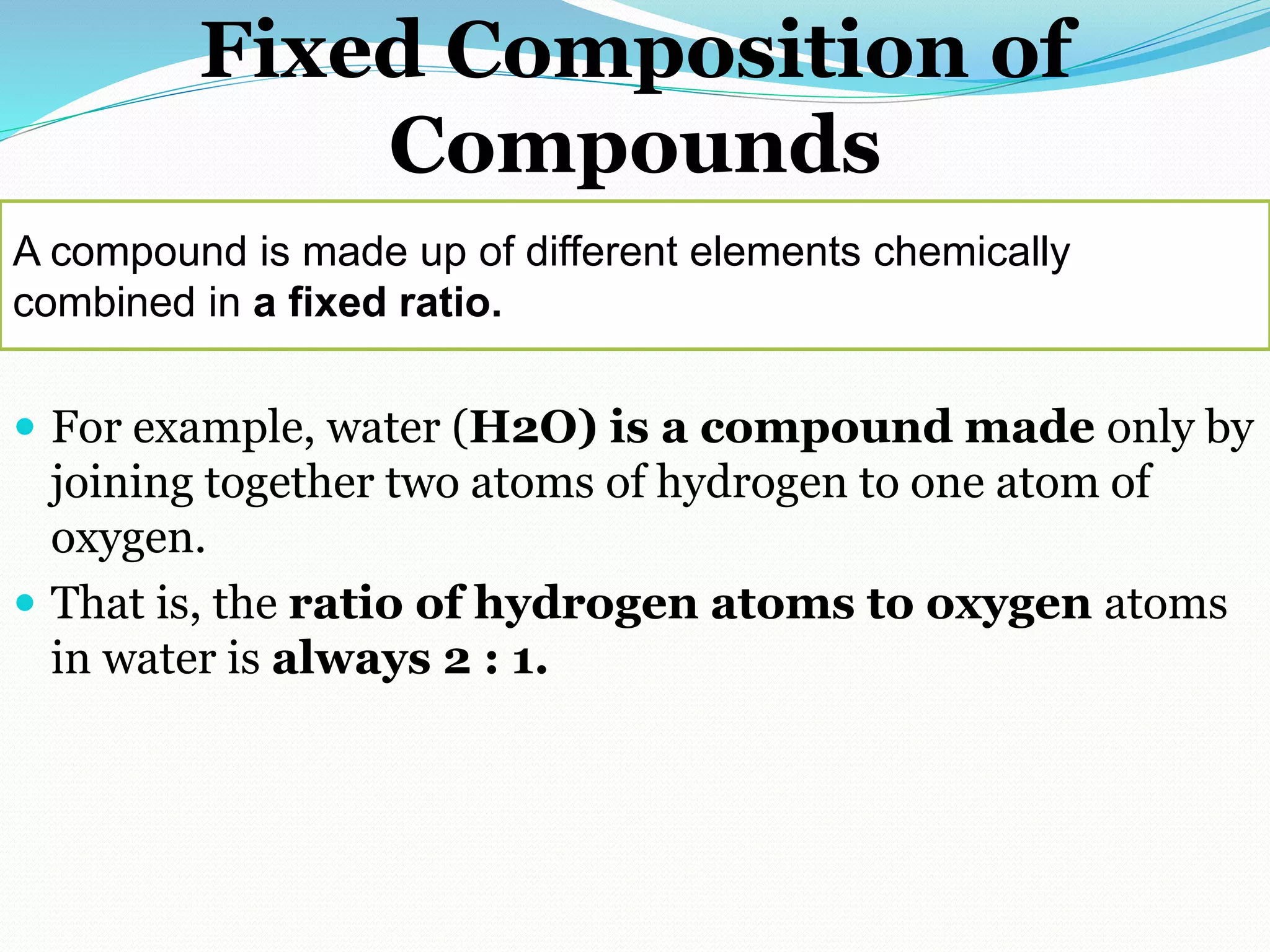 Fixed Composition of
Compounds
 For example, water (H2O) is a compound made only by
joining together two atoms of hydrogen to one atom of
oxygen.
 That is, the ratio of hydrogen atoms to oxygen atoms
in water is always 2 : 1.
A compound is made up of different elements chemically
combined in a fixed ratio.
 