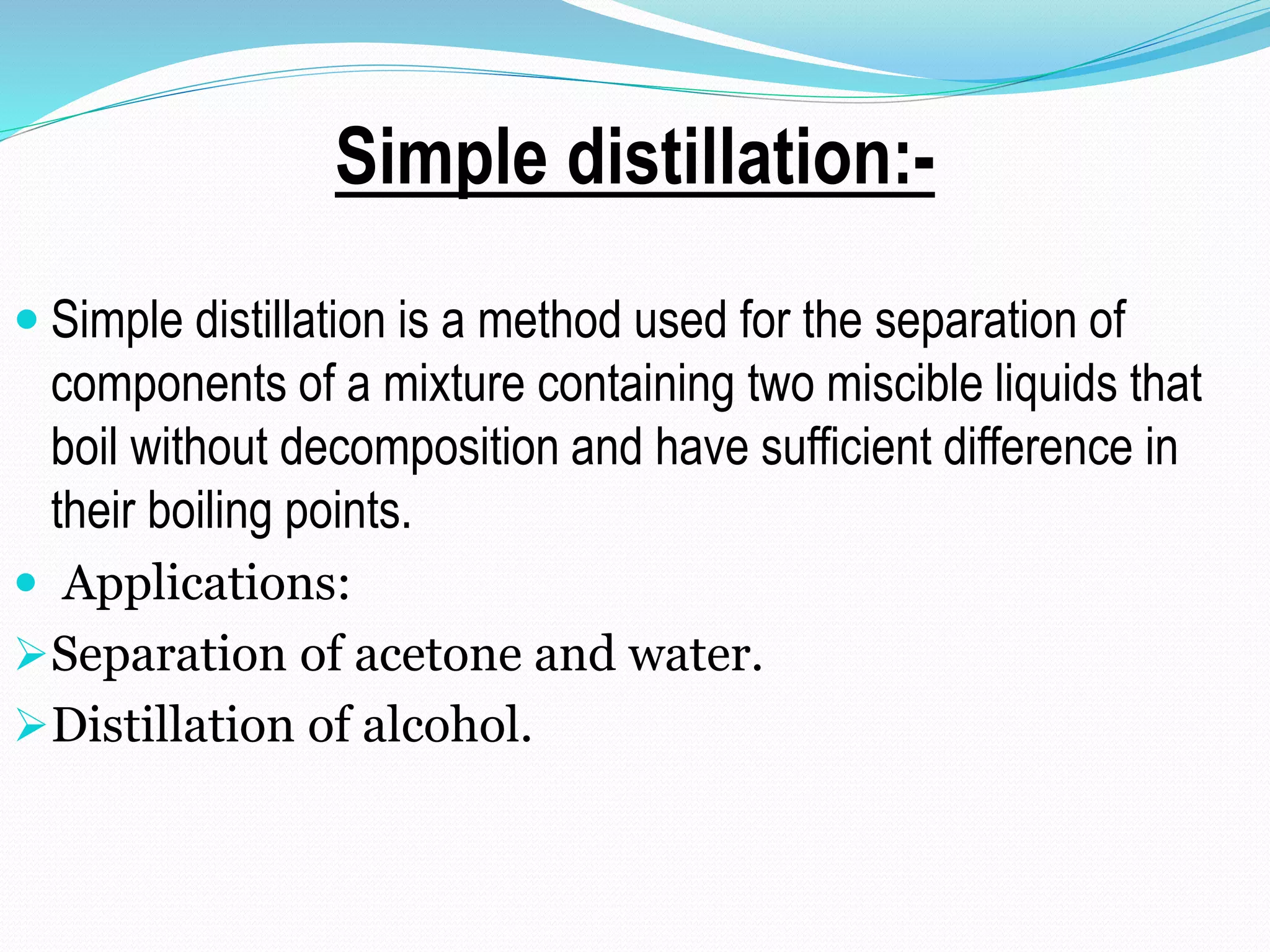 Simple distillation:-
 Simple distillation is a method used for the separation of
components of a mixture containing two miscible liquids that
boil without decomposition and have sufficient difference in
their boiling points.
 Applications:
Separation of acetone and water.
Distillation of alcohol.
 
