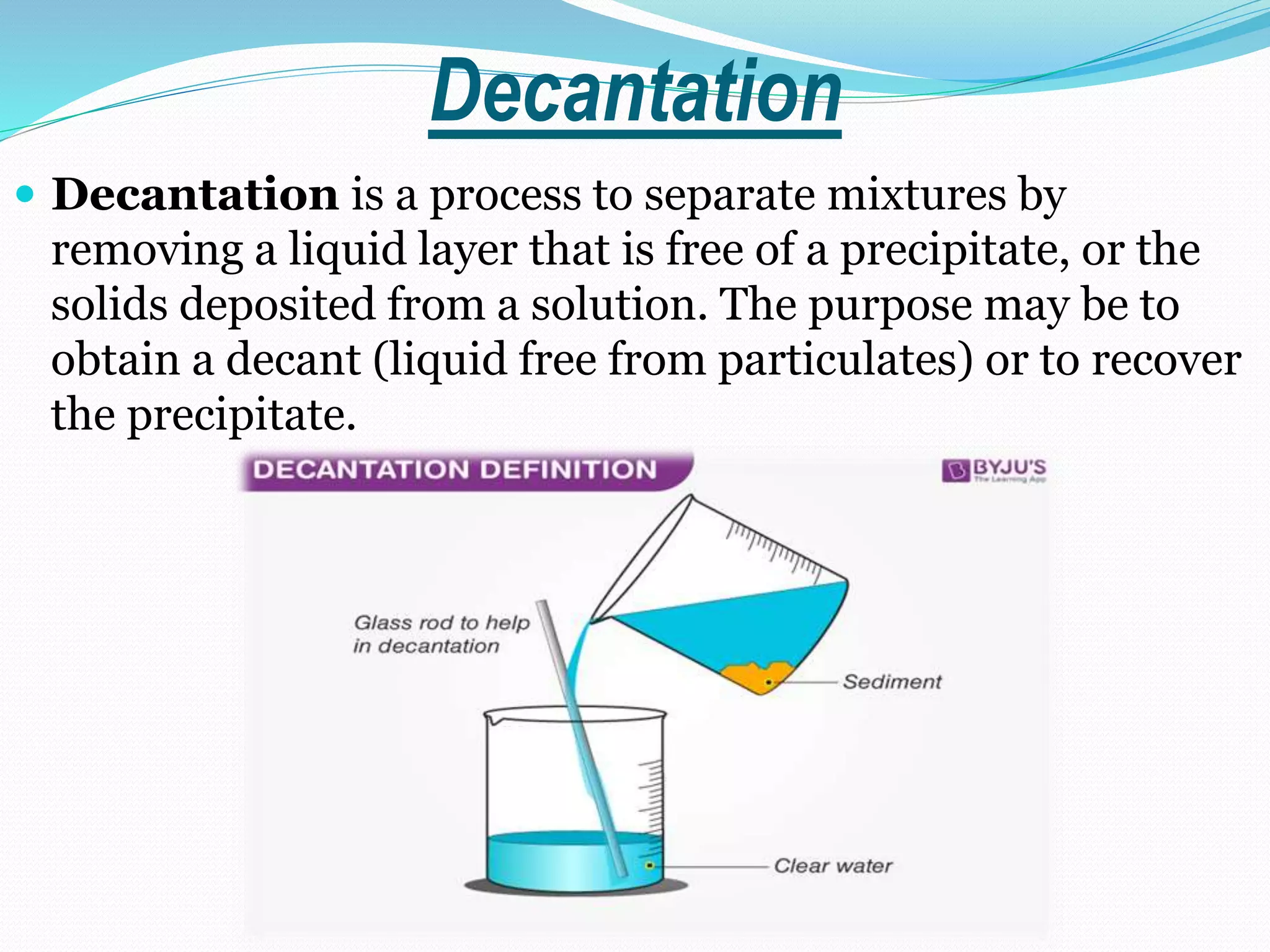 Decantation
 Decantation is a process to separate mixtures by
removing a liquid layer that is free of a precipitate, or the
solids deposited from a solution. The purpose may be to
obtain a decant (liquid free from particulates) or to recover
the precipitate.
 