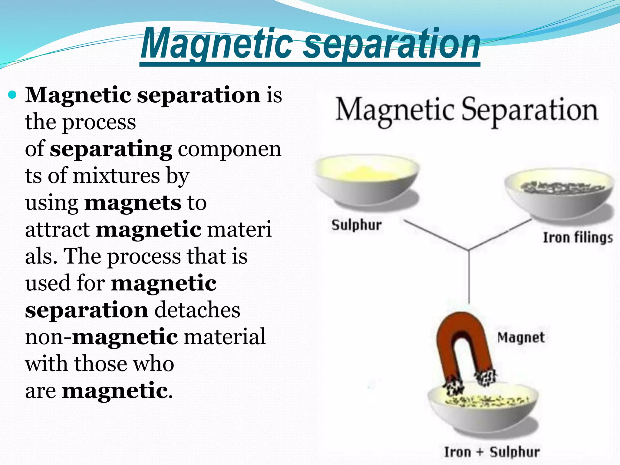 Magnetic separation
 Magnetic separation is
the process
of separating componen
ts of mixtures by
using magnets to
attract magnetic materi
als. The process that is
used for magnetic
separation detaches
non-magnetic material
with those who
are magnetic.
 