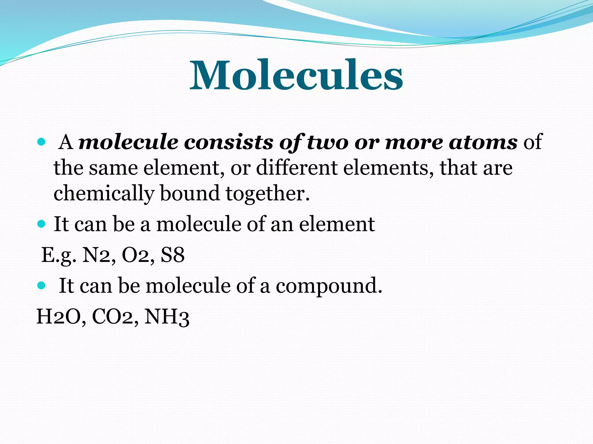 Molecules
 A molecule consists of two or more atoms of
the same element, or different elements, that are
chemically bound together.
 It can be a molecule of an element
E.g. N2, O2, S8
 It can be molecule of a compound.
H2O, CO2, NH3
 