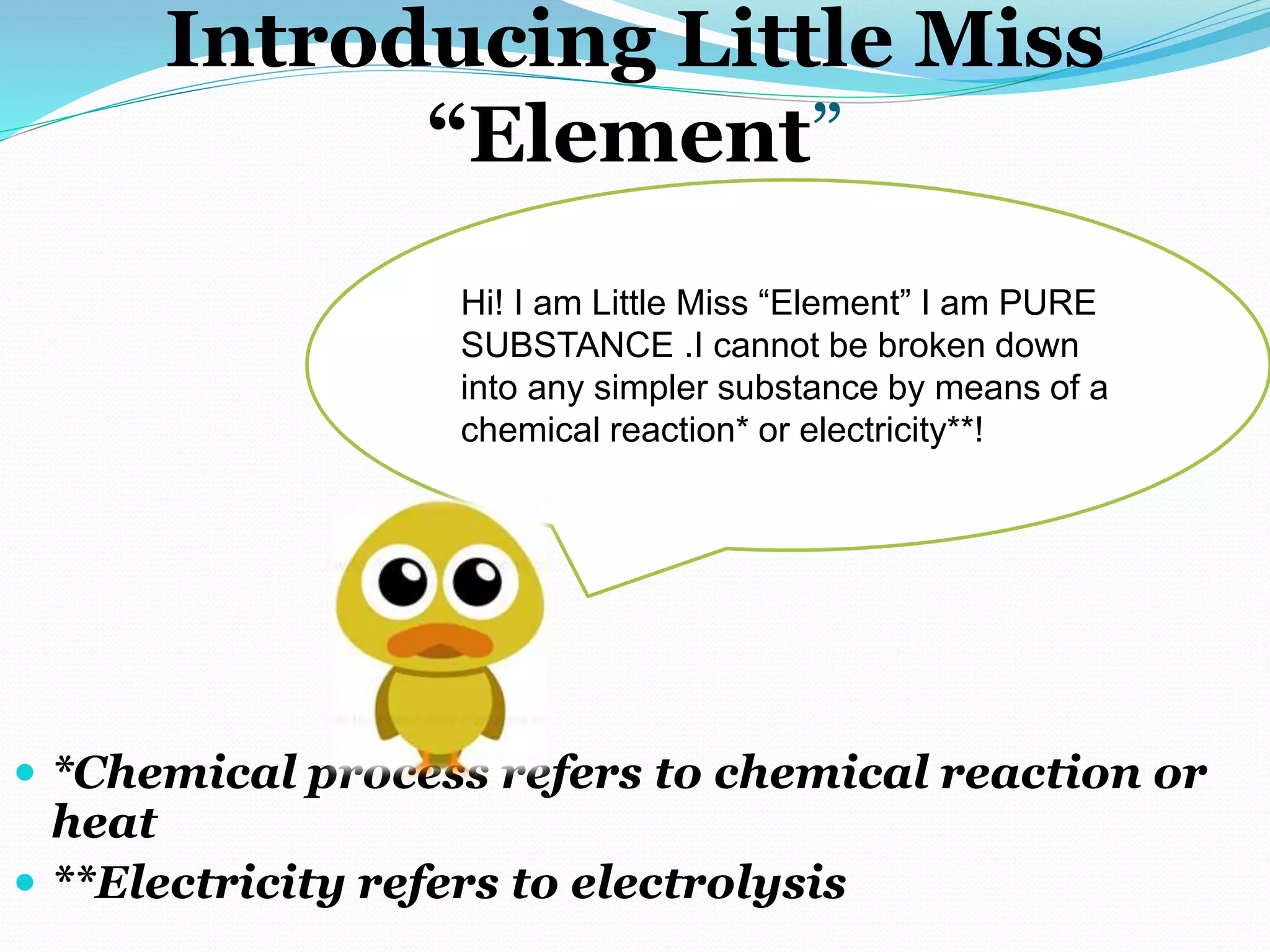 Introducing Little Miss
“Element”
 *Chemical process refers to chemical reaction or
heat
 **Electricity refers to electrolysis
Hi! I am Little Miss “Element” I am PURE
SUBSTANCE .I cannot be broken down
into any simpler substance by means of a
chemical reaction* or electricity**!
 