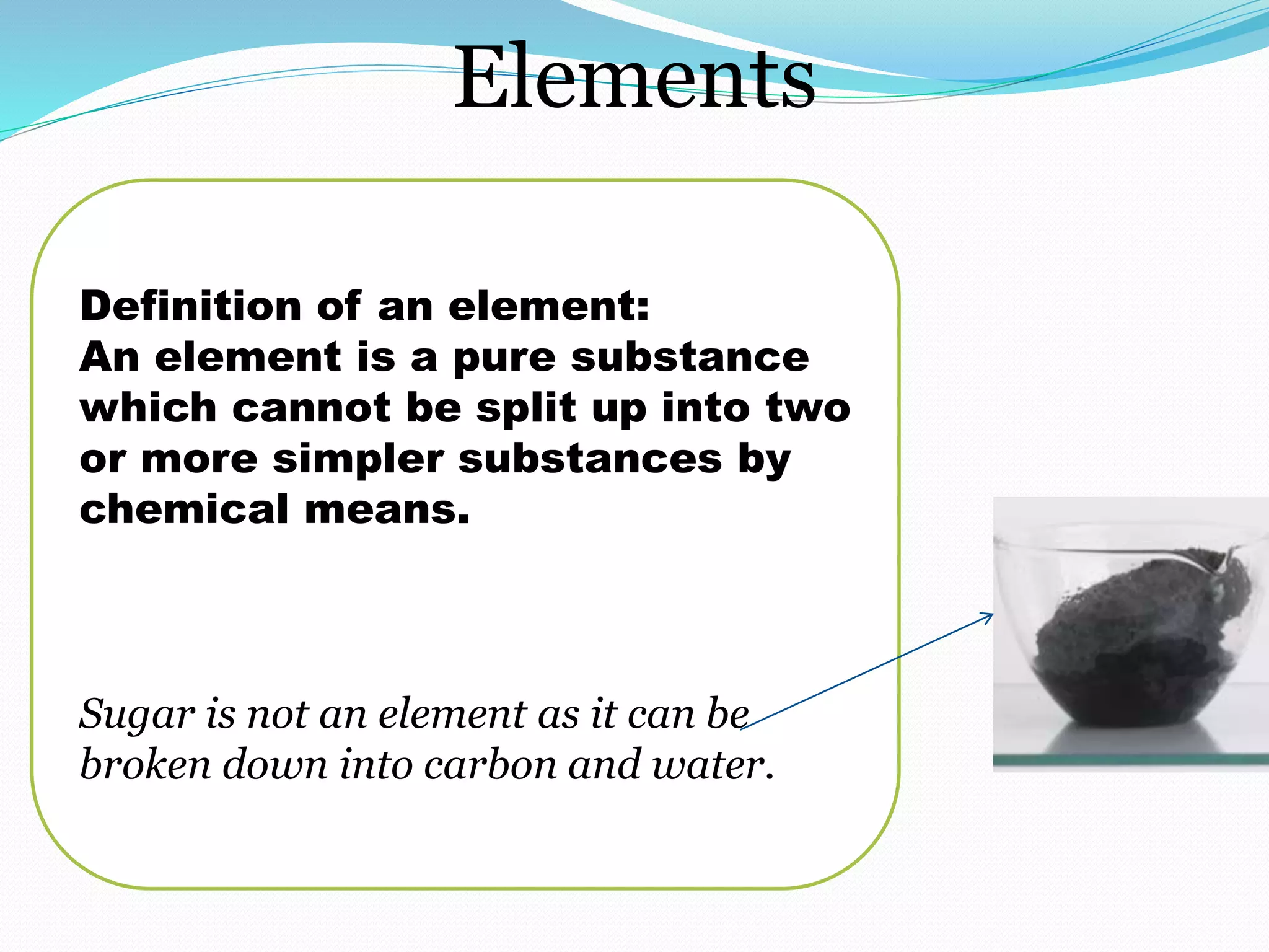 Elements
Definition of an element:
An element is a pure substance
which cannot be split up into two
or more simpler substances by
chemical means.
Sugar is not an element as it can be
broken down into carbon and water.
 