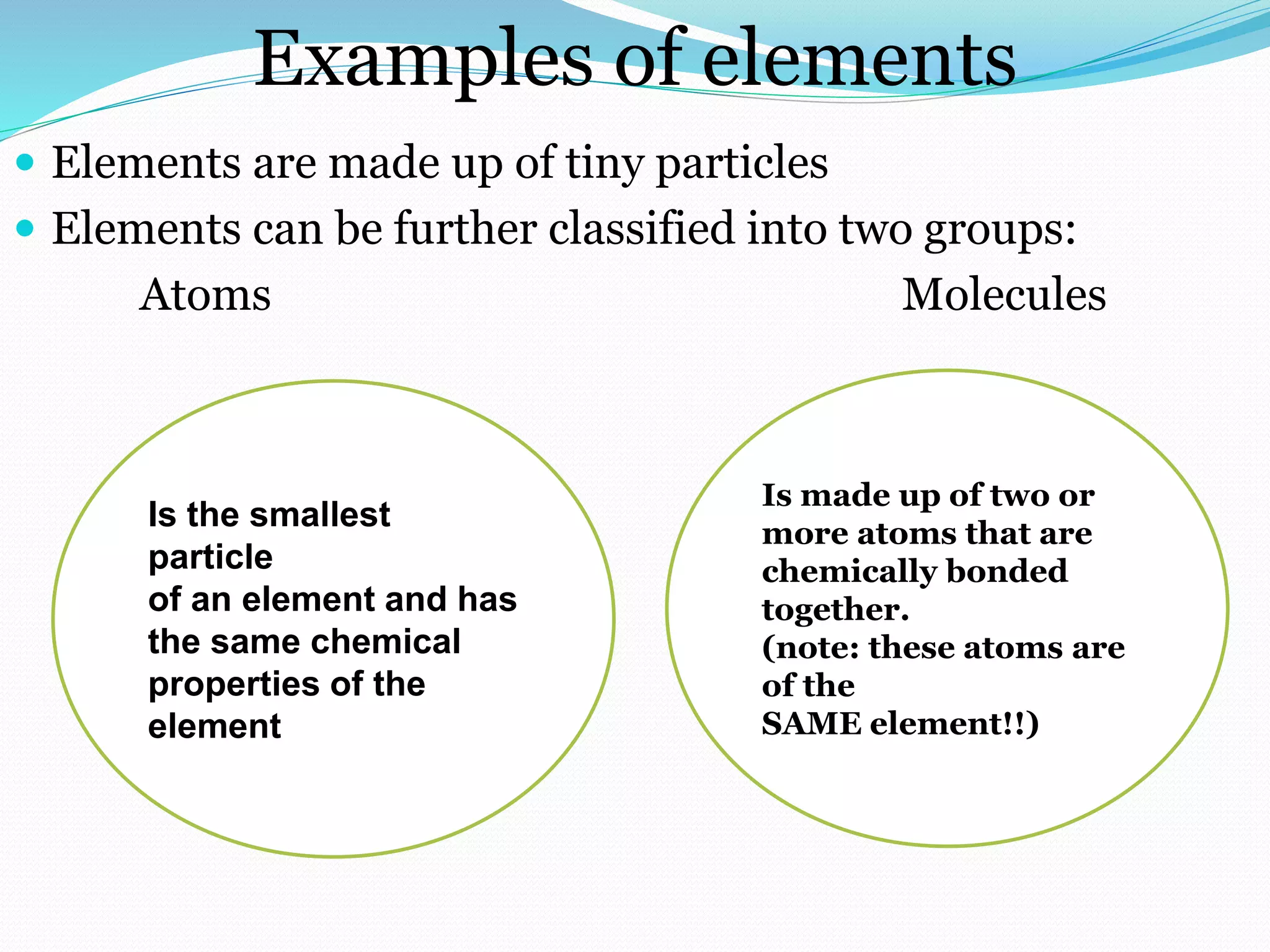 Examples of elements
 Elements are made up of tiny particles
 Elements can be further classified into two groups:
Atoms Molecules
Is the smallest
particle
of an element and has
the same chemical
properties of the
element
Is made up of two or
more atoms that are
chemically bonded
together.
(note: these atoms are
of the
SAME element!!)
 