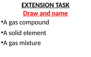 •A gas compound
•A solid element
•A gas mixture
EXTENSION TASK
Draw and name
 
