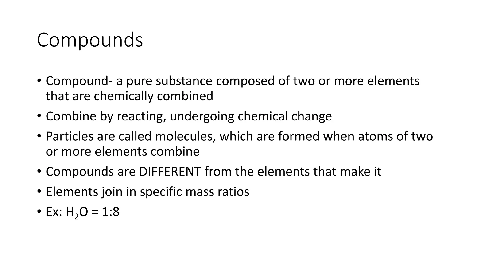 Compounds 
• Compound- a pure substance composed of two or more elements 
that are chemically combined 
• Combine by reacting, undergoing chemical change 
• Particles are called molecules, which are formed when atoms of two 
or more elements combine 
• Compounds are DIFFERENT from the elements that make it 
• Elements join in specific mass ratios 
• Ex: H2O = 1:8 
 