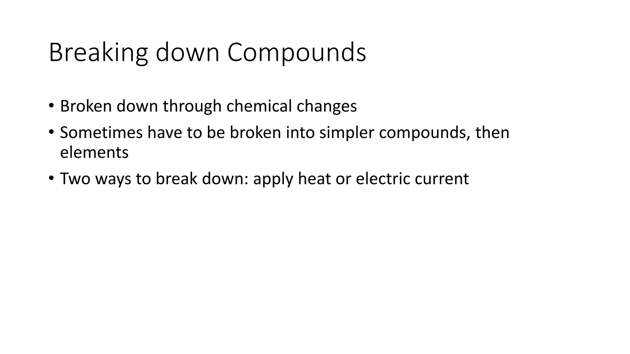 Breaking down Compounds 
• Broken down through chemical changes 
• Sometimes have to be broken into simpler compounds, then 
elements 
• Two ways to break down: apply heat or electric current 
