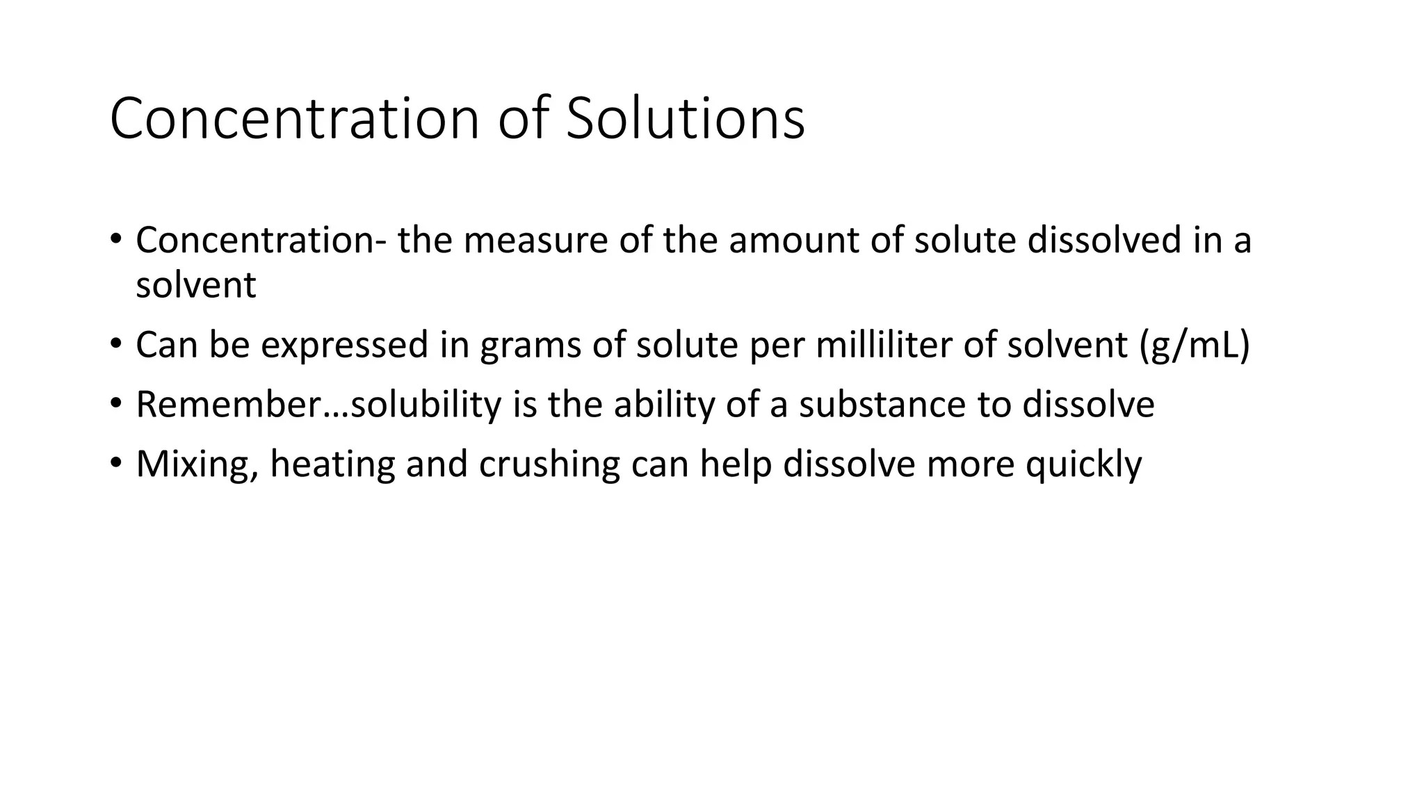 Concentration of Solutions 
• Concentration- the measure of the amount of solute dissolved in a 
solvent 
• Can be expressed in grams of solute per milliliter of solvent (g/mL) 
• Remember…solubility is the ability of a substance to dissolve 
• Mixing, heating and crushing can help dissolve more quickly 
 