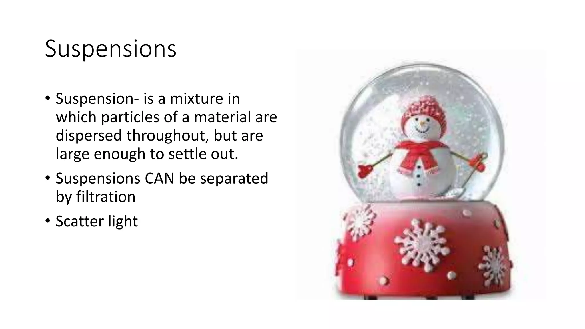 Suspensions 
• Suspension- is a mixture in 
which particles of a material are 
dispersed throughout, but are 
large enough to settle out. 
• Suspensions CAN be separated 
by filtration 
• Scatter light 
 