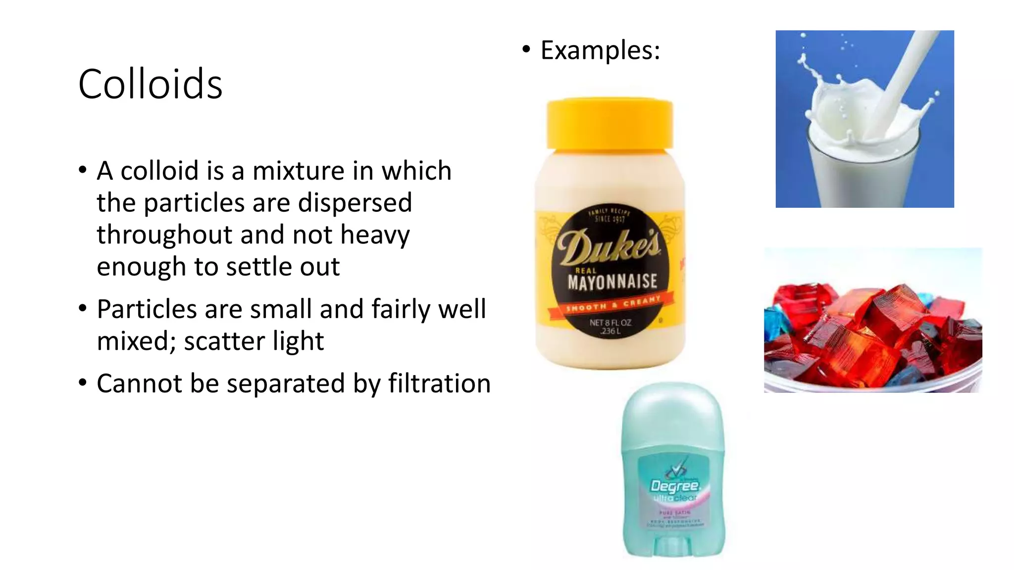 Colloids 
• A colloid is a mixture in which 
the particles are dispersed 
throughout and not heavy 
enough to settle out 
• Particles are small and fairly well 
mixed; scatter light 
• Cannot be separated by filtration 
• Examples: 
 