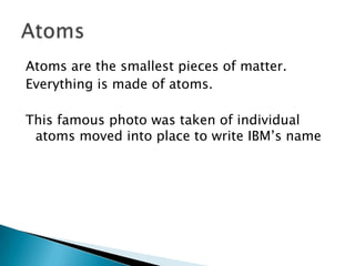 Atoms are the smallest pieces of matter.
Everything is made of atoms.

This famous photo was taken of individual
 atoms moved into place to write IBM’s name
 