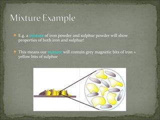  E.g. a mixture of iron powder and sulphur powder will show

properties of both iron and sulphur!

 This means our mixture will contain grey magnetic bits of iron +

yellow bits of sulphur

 