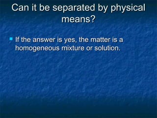 Can it be separated by physicalCan it be separated by physical
means?means?
 If the answer is yes, the matter is aIf the answer is yes, the matter is a
homogeneous mixture or solution.homogeneous mixture or solution.
 