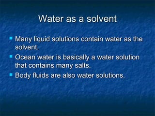 Water as a solventWater as a solvent
 Many liquid solutions contain water as theMany liquid solutions contain water as the
solvent.solvent.
 Ocean water is basically a water solutionOcean water is basically a water solution
that contains many salts.that contains many salts.
 Body fluids are also water solutions.Body fluids are also water solutions.
 