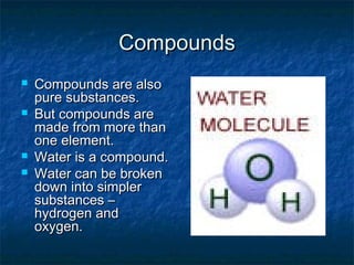 CompoundsCompounds
 Compounds are alsoCompounds are also
pure substances.pure substances.
 But compounds areBut compounds are
made from more thanmade from more than
one element.one element.
 Water is a compound.Water is a compound.
 Water can be brokenWater can be broken
down into simplerdown into simpler
substances –substances –
hydrogen andhydrogen and
oxygen.oxygen.
 