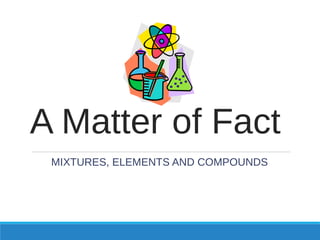 A Matter of Fact
MIXTURES, ELEMENTS AND COMPOUNDS
 
