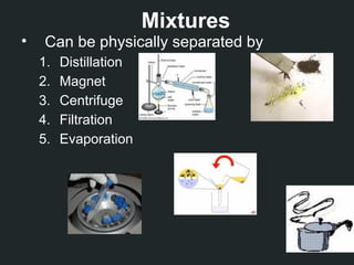 Mixtures
• Can be physically separated by
1. Distillation
2. Magnet
3. Centrifuge
4. Filtration
5. Evaporation
 