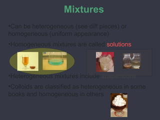 Mixtures
•Can be heterogeneous (see diff pieces) or
homogeneous (uniform appearance)
•Homogeneous mixtures are called solutions
•Heterogeneous mixtures include suspensions
•Colloids are classified as heterogeneous in some
books and homogeneous in others
 