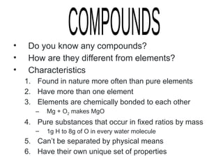 • Do you know any compounds?
• How are they different from elements?
• Characteristics
1. Found in nature more often than pure elements
2. Have more than one element
3. Elements are chemically bonded to each other
– Mg + O2 makes MgO
4. Pure substances that occur in fixed ratios by mass
– 1g H to 8g of O in every water molecule
5. Can’t be separated by physical means
6. Have their own unique set of properties
 