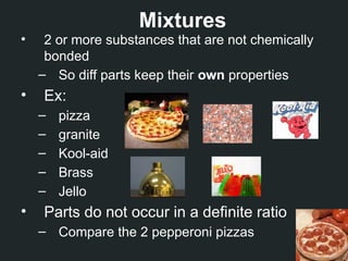 Mixtures
• 2 or more substances that are not chemically
bonded
– So diff parts keep their own properties
• Ex:
– pizza
– granite
– Kool-aid
– Brass
– Jello
• Parts do not occur in a definite ratio
– Compare the 2 pepperoni pizzas
 