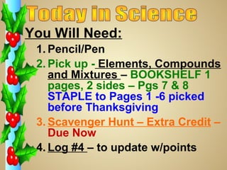 You Will Need:
1. Pencil/Pen
2. Pick up - Elements, Compounds
and Mixtures – BOOKSHELF 1
pages, 2 sides – Pgs 7 & 8
STAPLE to Pages 1 -6 picked
before Thanksgiving
3. Scavenger Hunt – Extra Credit –
Due Now
4. Log #4 – to update w/points

 