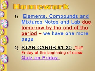 1) Elements, Compounds and
Mixtures Notes and Lab due
tomorrow by the end of the
period – we have one more
page
2) STAR CARDS #1-30 DUE
Friday at the beginning of class.
Quiz on Friday.
 