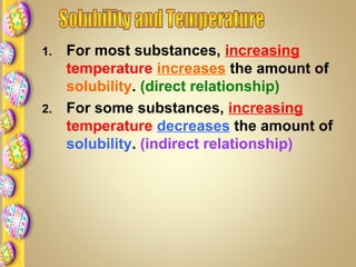 1. For most substances, increasing
temperature increases the amount of
solubility. (direct relationship)
2. For some substances, increasing
temperature decreases the amount of
solubility. (indirect relationship)
 