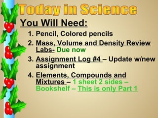 You Will Need:
 1. Pencil, Colored pencils
 2. Mass, Volume and Density Review
    Labs- Due now
 3. Assignment Log #4 – Update w/new
    assignment
 4. Elements, Compounds and
    Mixtures – 1 sheet 2 sides –
    Bookshelf – This is only Part 1
 
