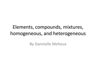 Elements, compounds, mixtures, homogeneous, and heterogeneous   By DannielleMeheux 