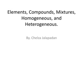 Elements, Compounds, Mixtures, Homogeneous, and Heterogeneous. By. Chelza Jalapadan 