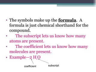 • The symbols make up the formula. A
formula is just chemical shorthand for the
compound.
• The subscript lets us know how many
atoms are present.
• The coefficient lets us know how many
molecules are present.
• Example—2 H2O
coefficient subscript
 