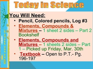 You Will Need:
 • Pencil, Colored pencils, Log #3
 • Elements, Compounds &
   Mixtures – 1 sheet 2 sides – Part 2
   Bookshelf
 • Elements, Compounds and
   Mixtures – 1 sheets 2 sides – Part
   1 – Picked up Friday, Mar. 30th
 • Textbook – Open to P.T.- Pg.
   196-197
 