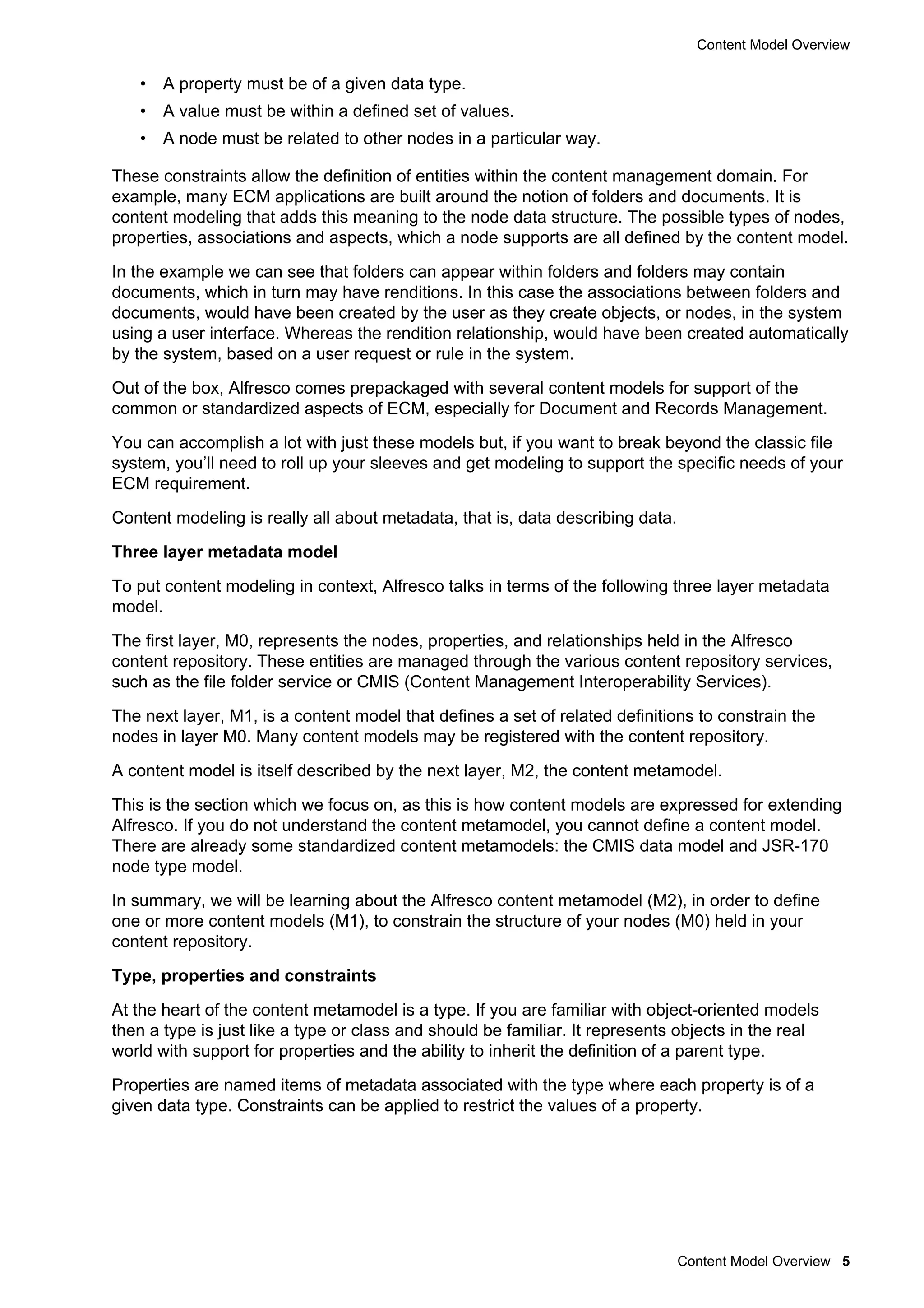 Content Model Overview
Content Model Overview 5
• A property must be of a given data type.
• A value must be within a defined set of values.
• A node must be related to other nodes in a particular way.
These constraints allow the definition of entities within the content management domain. For
example, many ECM applications are built around the notion of folders and documents. It is
content modeling that adds this meaning to the node data structure. The possible types of nodes,
properties, associations and aspects, which a node supports are all defined by the content model.
In the example we can see that folders can appear within folders and folders may contain
documents, which in turn may have renditions. In this case the associations between folders and
documents, would have been created by the user as they create objects, or nodes, in the system
using a user interface. Whereas the rendition relationship, would have been created automatically
by the system, based on a user request or rule in the system.
Out of the box, Alfresco comes prepackaged with several content models for support of the
common or standardized aspects of ECM, especially for Document and Records Management.
You can accomplish a lot with just these models but, if you want to break beyond the classic file
system, you’ll need to roll up your sleeves and get modeling to support the specific needs of your
ECM requirement.
Content modeling is really all about metadata, that is, data describing data.
Three layer metadata model
To put content modeling in context, Alfresco talks in terms of the following three layer metadata
model.
The first layer, M0, represents the nodes, properties, and relationships held in the Alfresco
content repository. These entities are managed through the various content repository services,
such as the file folder service or CMIS (Content Management Interoperability Services).
The next layer, M1, is a content model that defines a set of related definitions to constrain the
nodes in layer M0. Many content models may be registered with the content repository.
A content model is itself described by the next layer, M2, the content metamodel.
This is the section which we focus on, as this is how content models are expressed for extending
Alfresco. If you do not understand the content metamodel, you cannot define a content model.
There are already some standardized content metamodels: the CMIS data model and JSR-170
node type model.
In summary, we will be learning about the Alfresco content metamodel (M2), in order to define
one or more content models (M1), to constrain the structure of your nodes (M0) held in your
content repository.
Type, properties and constraints
At the heart of the content metamodel is a type. If you are familiar with object-oriented models
then a type is just like a type or class and should be familiar. It represents objects in the real
world with support for properties and the ability to inherit the definition of a parent type.
Properties are named items of metadata associated with the type where each property is of a
given data type. Constraints can be applied to restrict the values of a property.
 
