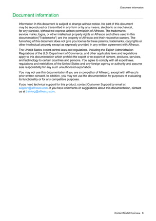 Document information
Content Model Overview 3
Document information
Information in this document is subject to change without notice. No part of this document
may be reproduced or transmitted in any form or by any means, electronic or mechanical,
for any purpose, without the express written permission of Alfresco. The trademarks,
service marks, logos, or other intellectual property rights or Alfresco and others used in this
documentation("Trademarks") are the property of Alfresco and their respective owners. The
furnishing of this document does not give you license to these patents, trademarks, copyrights or
other intellectual property except as expressly provided in any written agreement with Alfresco.
The United States export control laws and regulations, including the Export Administration
Regulations of the U.S. Department of Commerce, and other applicable laws and regulations
apply to this documentation which prohibit the export or re-export of content, products, services,
and technology to certain countries and persons. You agree to comply with all export laws,
regulations and restrictions of the United States and any foreign agency or authority and assume
sole responsibility for any such unauthorized exportation.
You may not use this documentation if you are a competitor of Alfresco, except with Alfresco's
prior written consent. In addition, you may not use the documentation for purposes of evaluating
its functionality or for any competitive purposes.
If you need technical support for this product, contact Customer Support by email at
support@alfresco.com. If you have comments or suggestions about this documentation, contact
us at training@alfresco.com.
 