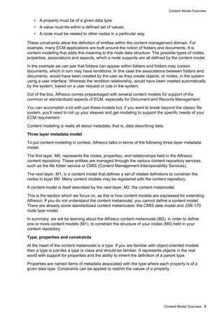Content Model Overview
Content Model Overview 5
• A property must be of a given data type.
• A value must be within a defined set of values.
• A node must be related to other nodes in a particular way.
These constraints allow the definition of entities within the content management domain. For
example, many ECM applications are built around the notion of folders and documents. It is
content modeling that adds this meaning to the node data structure. The possible types of nodes,
properties, associations and aspects, which a node supports are all defined by the content model.
In the example we can see that folders can appear within folders and folders may contain
documents, which in turn may have renditions. In this case the associations between folders and
documents, would have been created by the user as they create objects, or nodes, in the system
using a user interface. Whereas the rendition relationship, would have been created automatically
by the system, based on a user request or rule in the system.
Out of the box, Alfresco comes prepackaged with several content models for support of the
common or standardized aspects of ECM, especially for Document and Records Management.
You can accomplish a lot with just these models but, if you want to break beyond the classic file
system, you’ll need to roll up your sleeves and get modeling to support the specific needs of your
ECM requirement.
Content modeling is really all about metadata, that is, data describing data.
Three layer metadata model
To put content modeling in context, Alfresco talks in terms of the following three layer metadata
model.
The first layer, M0, represents the nodes, properties, and relationships held in the Alfresco
content repository. These entities are managed through the various content repository services,
such as the file folder service or CMIS (Content Management Interoperability Services).
The next layer, M1, is a content model that defines a set of related definitions to constrain the
nodes in layer M0. Many content models may be registered with the content repository.
A content model is itself described by the next layer, M2, the content metamodel.
This is the section which we focus on, as this is how content models are expressed for extending
Alfresco. If you do not understand the content metamodel, you cannot define a content model.
There are already some standardized content metamodels: the CMIS data model and JSR-170
node type model.
In summary, we will be learning about the Alfresco content metamodel (M2), in order to define
one or more content models (M1), to constrain the structure of your nodes (M0) held in your
content repository.
Type, properties and constraints
At the heart of the content metamodel is a type. If you are familiar with object-oriented models
then a type is just like a type or class and should be familiar. It represents objects in the real
world with support for properties and the ability to inherit the definition of a parent type.
Properties are named items of metadata associated with the type where each property is of a
given data type. Constraints can be applied to restrict the values of a property.
 