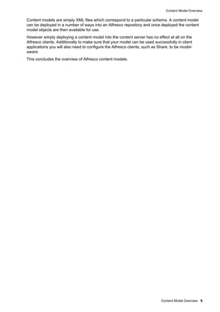 Content Model Overview
Content Model Overview 9
Content models are simply XML files which correspond to a particular schema. A content model
can be deployed in a number of ways into an Alfresco repository and once deployed the content
model objects are then available for use.
However simply deploying a content model into the content server has no effect at all on the
Alfresco clients. Additionally to make sure that your model can be used successfully in client
applications you will also need to configure the Alfresco clients, such as Share, to be model-
aware.
This concludes the overview of Alfresco content models.
 