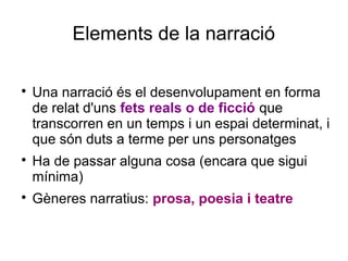 Elements de la narració

Una narració és el desenvolupament en forma
de relat d'uns fets reals o de ficció que
transcorren en un temps i un espai determinat, i
que són duts a terme per uns personatges

Ha de passar alguna cosa (encara que sigui
mínima)

Gèneres narratius: prosa, poesia i teatre
 