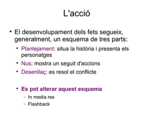 L'acció

El desenvolupament dels fets segueix,
generalment, un esquema de tres parts:

Plantejament: situa la història i presenta els
personatges

Nus: mostra un seguit d'accions

Desenllaç: es resol el conflicte

Es pot alterar aquest esquema
− In media res
− Flashback
 