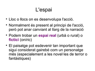 L'espai

Lloc o llocs on es desenvolupa l'acció.

Normalment és present al principi de l'acció,
però pot anar canviant al llarg de la narració

Podem trobar un espai real (urbà o rural) o
fictici (oníric)

El paisatge pot esdevenir tan important que
sigui considerat gairebé com un personatge
més (especialement a les novel·les de terror o
fantàstiques)
 