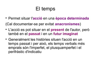 El temps

Permet situar l'acció en una època determinada
(Cal documentar-se per evitat anacronismes)

L'acció es pot situar en el present de l'autor, però
també en el passat i en un futur imaginat

Generalment les històries situen l'acció en un
temps passat i per això, els temps verbals més
emprats són l'imperfet, el plusquamperfet i el
perifràstic d'indicatiu
 