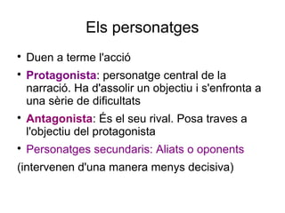 Els personatges

Duen a terme l'acció

Protagonista: personatge central de la
narració. Ha d'assolir un objectiu i s'enfronta a
una sèrie de dificultats

Antagonista: És el seu rival. Posa traves a
l'objectiu del protagonista

Personatges secundaris: Aliats o oponents
(intervenen d'una manera menys decisiva)
 