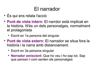 El narrador

És qui ens relata l'acció

Punt de vista intern: El narrdor està implicat en
la història. N'és un dels personatges, normalment
el protagonista

Escrit en 1a persona del singular

Punt de vista extern: El narrador se situa fora la
història i la narra amb distanciament.

Escrit en 3a persona singular

Narrador omiscient: Que ho veu i ho sap tot. Sap
que pensen I com senten els personatges
 