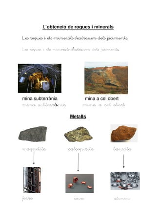 L’obtenció de roques i minerals

Les roques i els minerals s’extrauen dels jaciments.


Les roques i els minerals s’extrauen dels jaciments.
                          s’




mina subterrània                mina a cel obert
       subterrà
mina subterrània                mina a cel obert

                         Metalls




magnetita
magnetita               calcopirita             bauxita




ferro                      coure                alumini
 