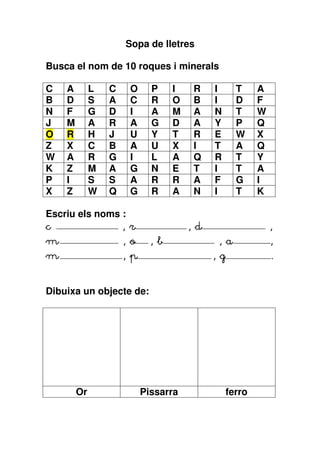 Sopa de lletres

Busca el nom de 10 roques i minerals

C   A        L   C    O     P    I   R    I      T     A
B   D        S   A    C     R    O   B    I      D     F
N   F        G   D    I     A    M   A    N      T     W
J   M        A   R    A     G    D   A    Y      P     Q
O   R        H   J    U     Y    T   R    E      W     X
Z   X        C   B    A     U    X   I    T      A     Q
W   A        R   G    I     L    A   Q    R      T     Y
K   Z        M   A    G     N    E   T    I      T     A
P   I        S   S    A     R    R   A    F      G     I
X   Z        W   Q    G     R    A   N    I      T     K

Escriu els noms :
c               ,r                   ,d                    ,
m                    ,o     ,b             ,a              ,
m                    ,p                   ,g               .


Dibuixa un objecte de:




        Or                Pissarra             ferro
 